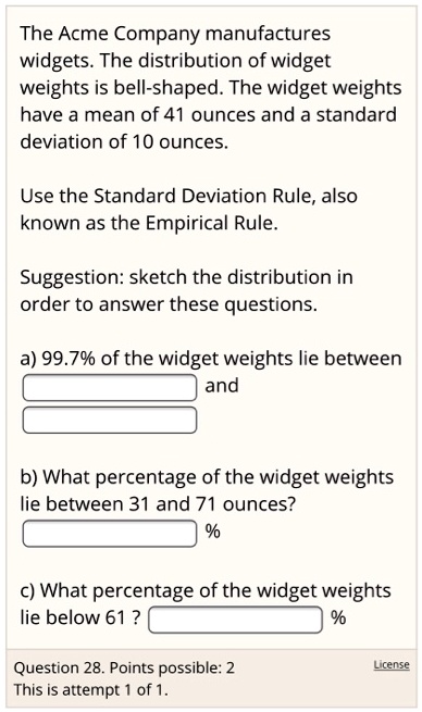 The Acme Company manufactures widgets. The distribution of widget weights is bell-shaped. The widget weights have a mean of 41 ounces and a standard deviation of 10 ounces.

Use the Standard Deviation Rule, also known as the Empirical Rule.

Suggestion: sketch the distribution in order to answer these questions.

a) 99.7% of the widget weights lie between
and

b) What percentage of the widget weights lie between 31 and 71 ounces?
%

c) What percentage of the widget weights lie below 61 ?
%