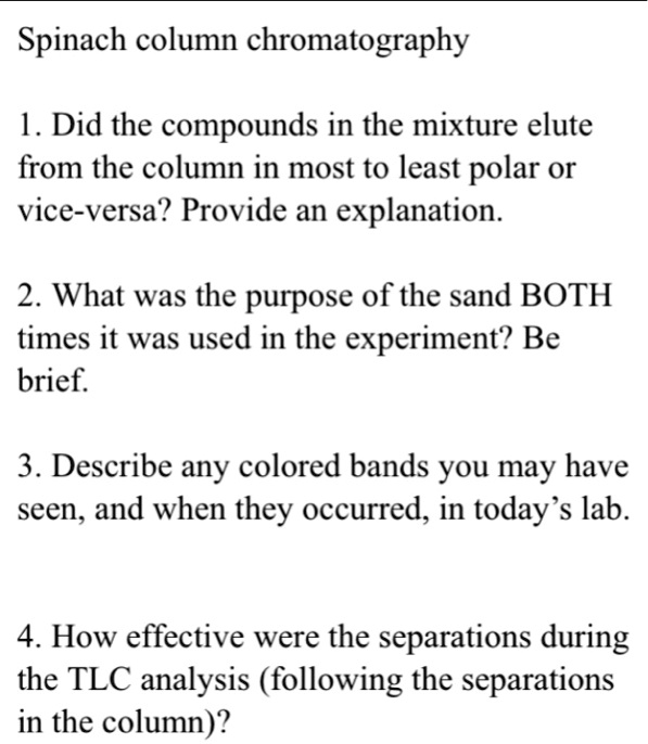 Spinach column chromatography
1. Did the compounds in the mixture elute
from the column in most to least polar or
vice-versa? Provide an explanation.
2. What was the purpose of the sand BOTH
times it was used in the experiment? Be
brief.
3. Describe any colored bands you may have
seen, and when they occurred, in today's lab.
4. How effective were the separations during
the TLC analysis (following the separations
in the column)?
