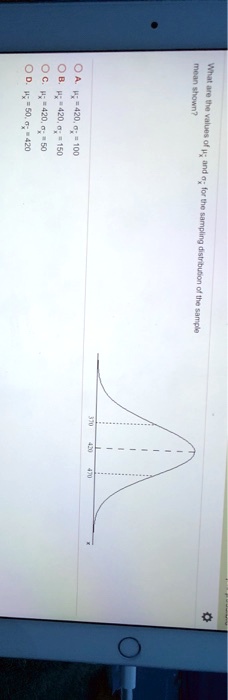 What are the values of μx̅ and σx̅ for the sampling distribution of the sample mean shown?
? ?. μx̅ = 420, σx̅ = 100
? ?. μx̅ = 420, σx̅ = 150
? C. μx̅ = 420, σx̅ = 50
? D. μx̅ = 50, σx̅ = 420