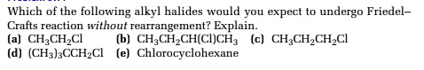 Which of the following alkyl halides would you expect to undergo Friedel-Crafts reaction without rearrangement? Explain.
(a) CH3CH2Cl (b) CH3CH2CH(Cl)CH3 (c) CH3CH2CH2Cl
(d) (CH3)3CCH2Cl (e) Chlorocyclohexane