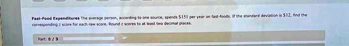 Fast-Food Expenditures The average person, according to one source, spends 151 per year on fast-foods. If the standard deviation is12, find the corresponding z score for each raw score. Round z scores to at least two decimal places.