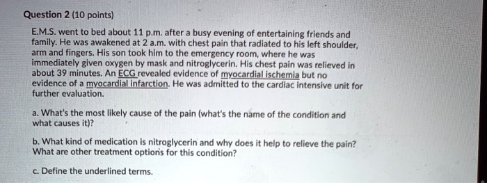 E.M.S. went to bed about 11 p.m. after a busy evening of entertaining friends and family. He was awakened at 2 a.m. with chest pain that radiated to his left shoulder, arm and fingers. His son took him to the emergency room, where he was immediately given oxygen by mask and nitroglycerin. His chest pain was relieved in about 39 minutes. An ECG revealed evidence of myocardial ischemia but no evidence of a myocardial infarction. He was admitted to the cardiac intensive unit for further evaluation.

a. What's the most likely cause of the pain (what's the name of the condition and what causes it)?

b. What kind of medication is nitroglycerin and why does it help to relieve the pain? What are other treatment options for this condition?

c. Define the underlined terms.