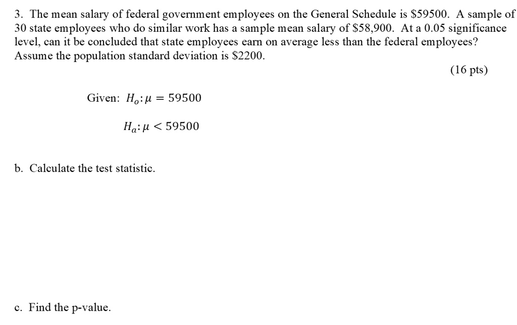 SOLVED: The mean salary of federal government employees on the General  Schedule is S59500. A sample of 30 state employees who do similar work has  a sample mean salary of S58,900 At