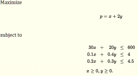 Maximize
p = x + 2y
subject to
30x + 20y ? 600
0.1x + 0.4y ? 4
0.2x + 0.3y ? 4.5
x ? 0, y ? 0.