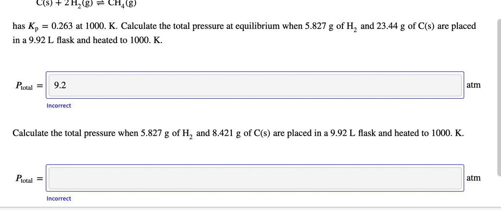 C(s) + 2H2(g) ? CH4(g)
has Kp = 0.263 at 1000. K. Calculate the total pressure at equilibrium when 5.827 g of H2 and 23.44 g of C(s) are placed in a 9.92 L flask and heated to 1000. K.
Ptotal = 9.2 atm
Calculate the total pressure when 5.827 g of H2 and 8.421 g of C(s) are placed in a 9.92 L flask and heated to 1000. K.
Ptotal = atm
