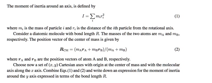 The moment of inertia around an axis, is defined by
I = ? mi ri²
where mi is the mass of particle i and ri is the distance of the ith particle from the rotational axis.
Consider a diatomic molecule with bond length R. The masses of the two atoms are mA and mB, respectively. The position vector of the center of mass is given by
RCM = (mA rA + mB rB)/(mA + mB)
where rA and rB are the position vectors of atom A and B, respectively.
Choose now a set of (x, y) Cartesian axes with origin at the center of mass and with the molecular axis along the x axis. Combine Eqs.(1) and (2) and write down an expression for the moment of inertia around the y axis expressed in terms of the bond length R.