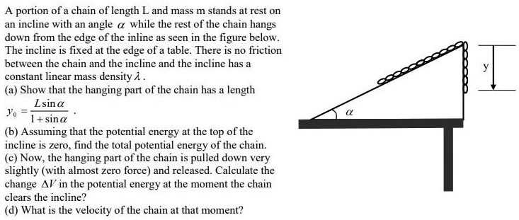 A portion of a chain of length L and mass m stands at rest on an incline with an angle ? while the rest of the chain hangs down from the edge of the inline as seen in the figure below. The incline is fixed at the edge of a table. There is no friction between the chain and the incline and the incline has a constant linear mass density ? .
(a) Show that the hanging part of the chain has a length y0 = (L sin ?) / (1 + sin ?) .
(b) Assuming that the potential energy at the top of the incline is zero, find the total potential energy of the chain.
(c) Now, the hanging part of the chain is pulled down very slightly (with almost zero force) and released. Calculate the change ?V in the potential energy at the moment the chain clears the incline?
(d) What is the velocity of the chain at that moment?