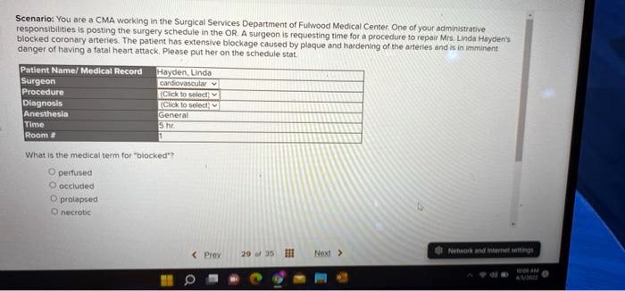 Scenario: You are a CMA working in the Surgical Services Department of Fulwood Medical Center. One of your administrative
responsibilities is posting the surgery schedule in the OR. A surgeon is requesting time for a procedure to repair Mrs. Linda Hayden's
blocked coronary arteries. The patient has extensive blockage caused by plaque and hardening of the arteries and is in imminent
danger of having a fatal heart attack. Please put her on the schedule stat.
Patient Name/ Medical Record: Hayden, Linda
Surgeon: cardiovascular
Procedure: (Click to select)
Diagnosis: (Click to select)
Anesthesia: General
Time: 5 hr.
Room #: 1
What is the medical term for "blocked"?
perfused
occluded
prolapsed
necrotic