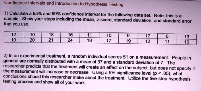 Confidence Intervals and Introduction to Hypothesis Testing

1) Calculate a 95% and 99% confidence interval for the following data set. Note: this is a sample. Show your steps including the mean, z-score, standard deviation, and standard error that you use.

12 10 18 16 11 10 9 17 6 13
10 20 21 24 18 17 19 12 11 10

2) In an experimental treatment, a random individual scores 51 on a measurement. People in general are normally distributed with a mean of 37 and a standard deviation of 7. The researcher predicts that the treatment will create an effect on the subject, but does not specify if the measurement will increase or decrease. Using a 5% significance level (p < .05), what conclusions should this researcher make about the treatment. Utilize the five-step hypothesis testing process and show all of your work.