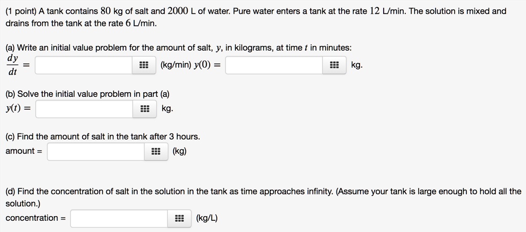 A tank contains 80 kg of salt and 2000 L of water. Pure water enters a tank at the rate 12 L/min. The solution is mixed and drains from the tank at the rate 6 L/min.

(a) Write an initial value problem for the amount of salt, y, in kilograms, at time t in minutes:
dy/dt = (kg/min) y(0) = kg.

(b) Solve the initial value problem in part (a)
y(t) = kg.

(c) Find the amount of salt in the tank after 3 hours.
amount = (kg)

(d) Find the concentration of salt in the solution in the tank as time approaches infinity. (Assume your tank is large enough to hold all the solution.)
concentration = (kg/L)