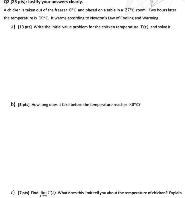 A chicken is taken out of the freezer 0°C and placed on a table in a 27°C room. Two hours later the temperature is 10°C. It warms according to Newton's Law of Cooling and Warming.
a) Write the initial value problem for the chicken temperature T(t) and solve it.
b) How long does it take before the temperature reaches 30°C?
c) Find lim (t ? ?) T(t). What does this limit tell you about the temperature of chicken? Explain.