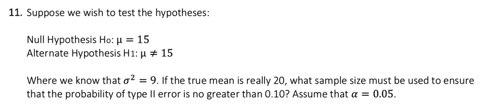 Suppose we wish to test the hypotheses:
Null Hypothesis H0: ? = 15
Alternate Hypothesis H1: ? ? 15
Where we know that ?² = 9. If the true mean is really 20, what sample size must be used to ensure that the probability of type II error is no greater than 0.10? Assume that ? = 0.05.