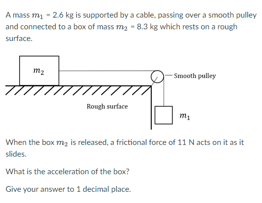 A mass m1 = 2.6 kg is supported by a cable, passing over a smooth pulley and connected to a box of mass m2 = 8.3 kg which rests on a rough surface.

When the box m2 is released, a frictional force of 11 N acts on it as it slides.

What is the acceleration of the box?

Give your answer to 1 decimal place.