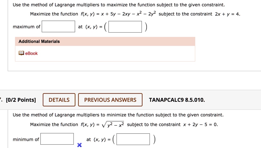 Use the method of Lagrange multipliers to maximize the function subject to the given constraint.
Maximize the function f(x, y) = x + 5y - 2xy - x^2 - 2y^2 subject to the constraint 2x + y = 4.
maximum of at (x, y) = (
Additional Materials
eBook
7. [0/2 Points] DETAILS PREVIOUS ANSWERS TANAPCALC9 8.5.010.
Use the method of Lagrange multipliers to minimize the function subject to the given constraint.
Maximize the function f(x, y) = sqrt(y^2 - x^2) subject to the constraint x + 2y - 5 = 0.
minimum of at (x, y) = (