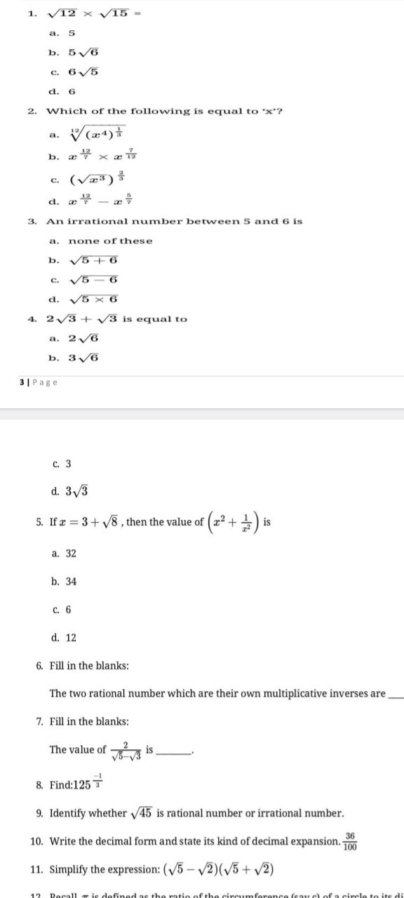 1. √(12)×√(15)=
a. 5
b. 5 √(6)
c. 6 √(5)
d. 6
2. Which of the following is equal to ' x '?
a. √((x^4)^(1)/(3))
b. x^(12)/(7)×x^(7)/(12)
c. (√(x^3))^(2)/(3)
d. x^(12)/(7)-x^(5)/(7)
3. An irrational number between 5 and 6 is
a. none of these
b. √(5+6)
c. √(5-6)
c. √(5)× 6
4. 2 √(3)+√(3) is equal to
a. 2 √(6)
b. 3 √(6)
3|Pag e
c. 3
d. 3 √(3)
5. If x=3+√(8), then the value of (x^2+(1)/(x^2)) is
a. 32
b. 34
c. 6
d. 12
6. Fill in the blanks:
The two rational number which are their own multiplicative inverses are
7. Fill in the blanks:
The value of (2)/(√(5)-√(3)) is . 
8. Find: 125^(-1)/(3)
9. Identify whether √(45) is rational number or irrational number.
10. Write the decimal form and state its kind of decimal expansion. (36)/(100)
11. Simplify the expression: (√(5)-√(2))(√(5)+√(2))