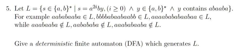 5. Let L = s ? a,b* | s = a^2iby, (i ? 0) ? y ? a,b* ? y contains abaaba.
For example aababaaba ? L, bbbbabaabaabb ? L, aaaabababaabaa ? L,
while aaabaaba ? L, aabababa ? L, aaababaaba ? L.

Give a deterministic finite automaton (DFA) which generates L.