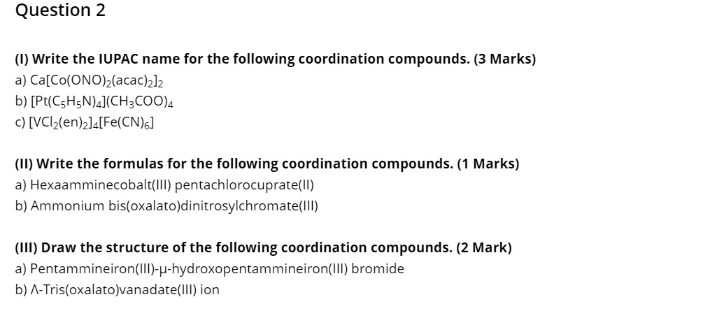 Question 2
(I) Write the IUPAC name for the following coordination compounds. (3 Marks)
a) Ca[Co(ONO)2(acac)2]2
b) [Pt(C5H5N)4](CH3COO)4
c) [VCl2(en)2]4[Fe(CN)6]
(II) Write the formulas for the following coordination compounds. (1 Marks)
a) Hexaamminecobalt(III) pentachlorocuprate(II)
b) Ammonium bis(oxalato)dinitrosylchromate(III)
(III) Draw the structure of the following coordination compounds. (2 Mark)
a) Pentammineiron(III)-?-hydroxopentammineiron(III) bromide
b) ?-Tris(oxalato)vanadate(III) ion