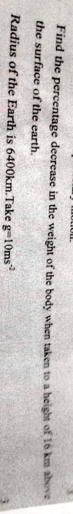Find the percentage decrease in the weight of the body when taken to a height of 16 km above the surface of the earth.Radius of the Earth is 6400km. Take g = 10 ms^-2