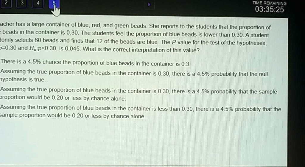 A teacher has a large container of blue, red, and green beads. She reports to the students that the proportion of blue beads in the container is 0.30. The students feel the proportion of blue beads is lower than 0.30. A student randomly selects 60 beads and finds that 12 of the beads are blue. The P-value for the test of the hypotheses, H0:p=0.30 and Ha:p<0.30, is 0.045. What is the correct interpretation of this value?

There is a 4.5% chance the proportion of blue beads in the container is 0.3.
Assuming the true proportion of blue beads in the container is 0.30, there is a 4.5% probability that the null hypothesis is true.
Assuming the true proportion of blue beads in the container is 0.30, there is a 4.5% probability that the sample proportion would be 0.20 or less by chance alone.
Assuming the true proportion of blue beads in the container is less than 0.30, there is a 4.5% probability that the sample proportion would be 0.20 or less by chance alone.