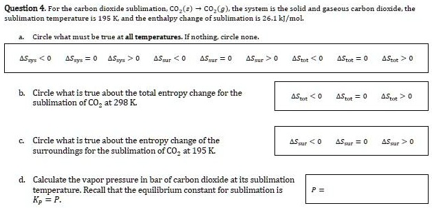 Question 4. For the carbon dioxide sublimation, CO2(s) ? CO2(g), the system is the solid and gaseous carbon dioxide, the sublimation temperature is 195 K, and the enthalpy change of sublimation is 26.1 kJ/mol.

a. Circle what must be true at all temperatures. If nothing, circle none.
?Ssys < 0 ?Ssys = 0 ?Ssys > 0 ?Ssur < 0 ?Ssur = 0 ?Ssur > 0 ?Stot < 0 ?Stot = 0 ?Stot > 0

b. Circle what is true about the total entropy change for the sublimation of CO2 at 298 K.
?Stot < 0 ?Stot = 0 ?Stot > 0

c. Circle what is true about the entropy change of the surroundings for the sublimation of CO2 at 195 K.
?Ssur < 0 ?Ssur = 0 ?Ssur > 0

d. Calculate the vapor pressure in bar of carbon dioxide at its sublimation temperature. Recall that the equilibrium constant for sublimation is Kp = P.

P =