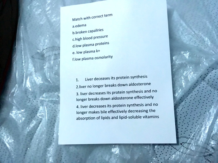 Match with correct term
a.edema
b.broken capallries
c.high blood pressure
d.low plasma proteins
e. low plasma k+
f.low plasma osmolarity

1. Liver deceases its protein synthesis
2.liver no longer breaks down aldosterone
3. liver decreases its protein synthesis and no longer breaks down aldosterone effectively
4. liver decreases its protein synthesis and no longer makes bile effectively decreasing the absorption of lipids and lipid-soluble vitamins