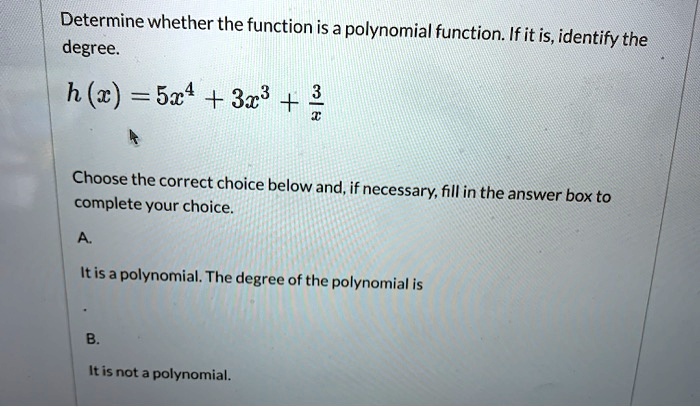 Determine whether the function is a polynomial function. If it is, identify the degree.
h (x) = 5x^4 + 3x^3 + 3/x

Choose the correct choice below and, if necessary, fill in the answer box to complete your choice.
A.
It is a polynomial. The degree of the polynomial is
.
B.
It is not a polynomial.