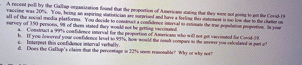 A recent poll by the Gallup organization found that the proportion of Americans stating that they were not going to get the Covid-19 vaccine was 20%. You, being an aspiring statistician are surprised and have a feeling this statement is too low due to the chatter on all of the social media platforms. You decide to construct a confidence interval to estimate the true population proportion. In your survey of 350 persons, 98 of them stated they would not be getting vaccinated.
a. Construct a 99% confidence interval for the proportion of Americans who will not get vaccinated for Covid-19.
b. If you lowered your confidence level to 95%, how would the result compare to the answer you calculated in part a?
c. Interpret this confidence interval verbally.
d. Does the Gallup's claim that the percentage is 22% seem reasonable? Why or why not?
