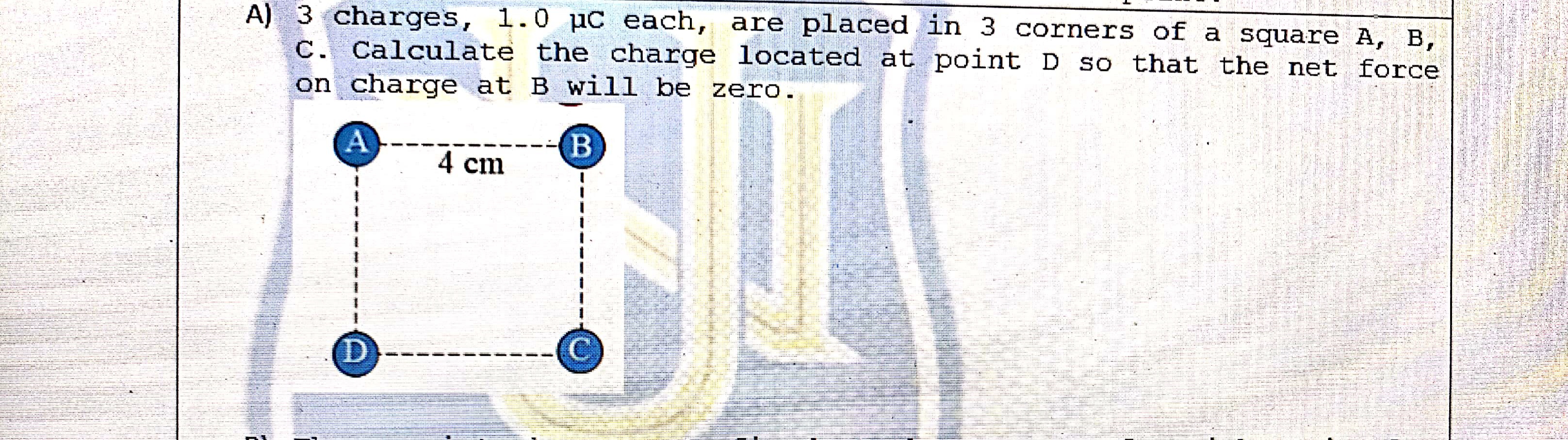 A) 3 charges, 1.0 µC each, are placed in 3 corners of a square A, B, C. Calculate the charge located at point D so that the net force on charge at B will be zero.