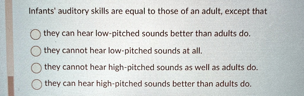 Infants' auditory skills are equal to those of an adult, except that
they can hear low-pitched sounds better than adults do.
they cannot hear low-pitched sounds at all.
they cannot hear high-pitched sounds as well as adults do.
they can hear high-pitched sounds better than adults do.