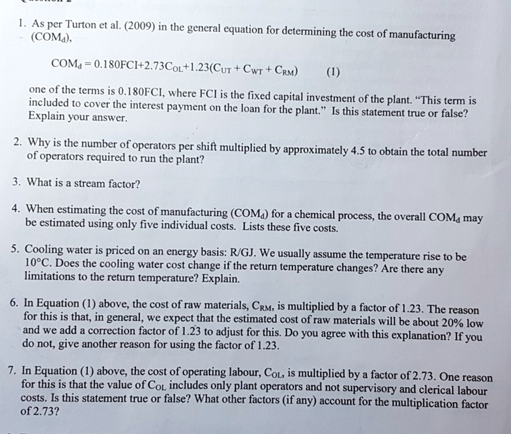 1. As per Turton et al. (2009) in the general equation for determining the cost of manufacturing
(COMd),
COMd = 0.180FCI+2.73COL+1.23(CUT + CWT + CRM) (1)
one of the terms is 0.180FCI, where FCI is the fixed capital investment of the plant. "This term is
included to cover the interest payment on the loan for the plant." Is this statement true or false?
Explain your answer.
2. Why is the number of operators per shift multiplied by approximately 4.5 to obtain the total number
of operators required to run the plant?
3. What is a stream factor?
4. When estimating the cost of manufacturing (COMd) for a chemical process, the overall COMd may
be estimated using only five individual costs. Lists these five costs.
5. Cooling water is priced on an energy basis: R/GJ. We usually assume the temperature rise to be
10°C. Does the cooling water cost change if the return temperature changes? Are there any
limitations to the return temperature? Explain.
6. In Equation (1) above, the cost of raw materials, CRM, is multiplied by a factor of 1.23. The reason
for this is that, in general, we expect that the estimated cost of raw materials will be about 20% low
and we add a correction factor of 1.23 to adjust for this. Do you agree with this explanation? If you
do not, give another reason for using the factor of 1.23.
7. In Equation (1) above, the cost of operating labour, COL, is multiplied by a factor of 2.73. One reason
for this is that the value of COL includes only plant operators and not supervisory and clerical labour
costs. Is this statement true or false? What other factors (if any) account for the multiplication factor
of 2.73?