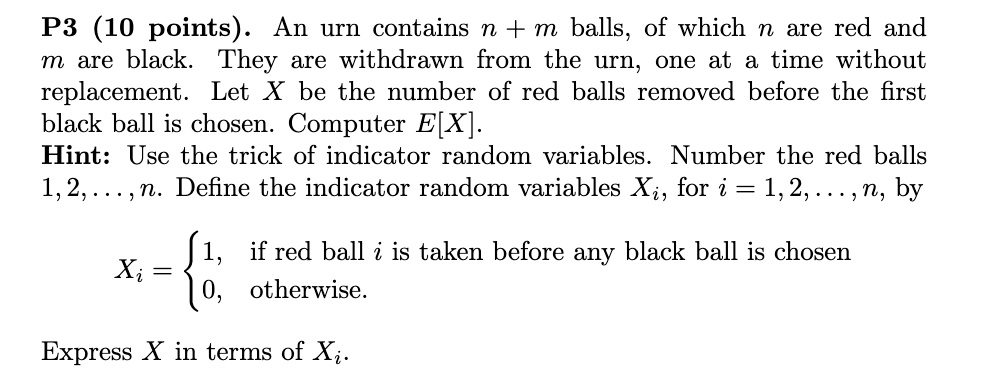P3 (10 points). An urn contains n + m balls, of which n are red and m are black. They are withdrawn from the urn, one at a time without replacement. Let X be the number of red balls removed before the first black ball is chosen. Computer E[X].
Hint: Use the trick of indicator random variables. Number the red balls 1, 2, . . . , n. Define the indicator random variables Xi, for i = 1, 2, . . . , n, by
Xi = 1, if red ball i is taken before any black ball is chosen
0, otherwise.
Express X in terms of Xi.