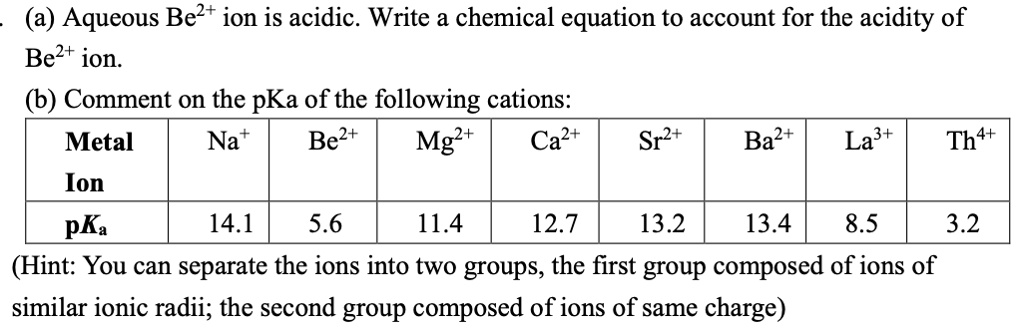 (a) Aqueous Be2+ ion is acidic. Write a chemical equation to account for the acidity of
Be2+ ion.
(b) Comment on the pKa of the following cations:
Metal Ion: Na+, Be2+, Mg2+, Ca2+, Sr2+, Ba2+, La3+, Th4+
pKa: 14.1, 5.6, 11.4, 12.7, 13.2, 13.4, 8.5, 3.2
(Hint: You can separate the ions into two groups, the first group composed of ions of
similar ionic radii; the second group composed of ions of same charge)