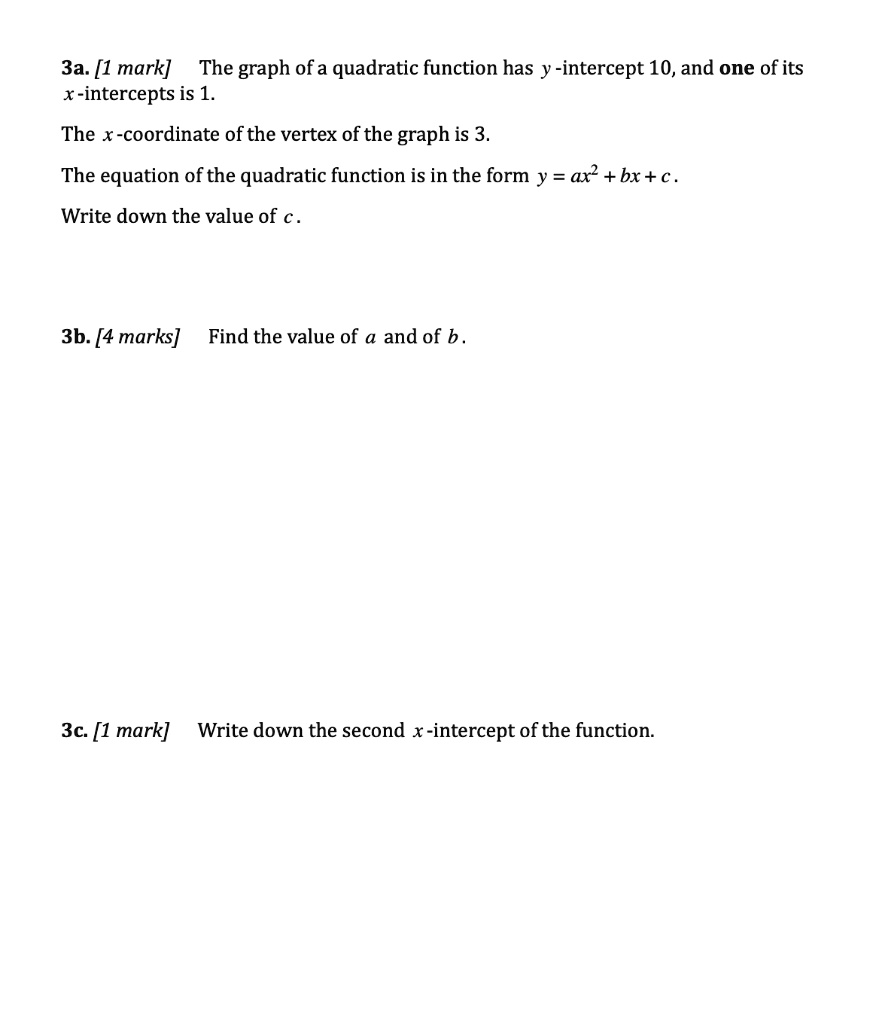 3a. [1 mark] The graph of a quadratic function has y-intercept 10, and one of its x-intercepts is 1. The x-coordinate of the vertex of the graph is 3. The equation of the quadratic function is in the form y = ax^2 + bx + c. Write down the value of c. 3b. [4 marks] Find the value of a and of b. 3c. [1 mark] Write down the second x-intercept of the function.
