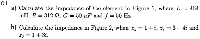 01.
a) Calculate the impedance of the element in Figure 1, where L = 464 mH, R = 312 ?, C = 50 ?F and f = 50 Hz.

b) Calculate the impedance in Figure 2, when z? = 1 + i, z? = 3 + 4i and z? = 1 + 3i.