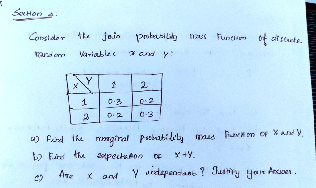 Section 4:
Consider the join probability mass Function of discrete
random Variables x and y:

x
y     1     2 

1     0.3     0.2 

2     0.2     0.3 


a) Find the marginal probability mass Function of x and y.
b) Find the expectation of x+y.
c) Are x and y independent? Justify your Answer.