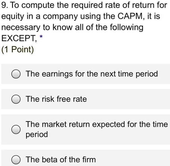 9. To compute the required rate of return for equity in a company using the CAPM, it is necessary to know all of the following EXCEPT,
The earnings for the next time period
The risk free rate
The market return expected for the time period
The beta of the firm