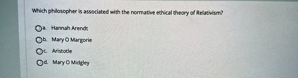Which philosopher is associated with the normative ethical theory of Relativism?
a. Hannah Arendt
b. Mary O Margorie
c. Aristotle
d. Mary O Midgley