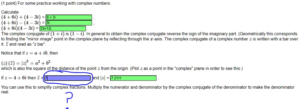 (1 point) For some practice working with complex numbers:

Calculate
(4 + 6i) + (4 - 3i) = 8 + 3i,
(4 + 6i) - (4 - 3i) = 9i,
(4 + 6i)(4 - 3i) = 34+12i
The complex conjugate of (1 + i) is (1 - i). In general to obtain the complex conjugate reverse the sign of the imaginary part. (Geometrically this corresponds to finding the "mirror image" point in the complex plane by reflecting through the x-axis. The complex conjugate of a complex number z is written with a bar over it: ? and read as "z bar".

Notice that if z = a + ib, then
(z) (?) = |z|^2 = a^2 + b^2
which is also the square of the distance of the point z from the origin. (Plot z as a point in the "complex" plane in order to see this.)

If z = 4 + 6i then ? = ? and |z| = 7.2111.

You can use this to simplify complex fractions. Multiply the numerator and denominator by the complex conjugate of the denominator to make the denominator real.