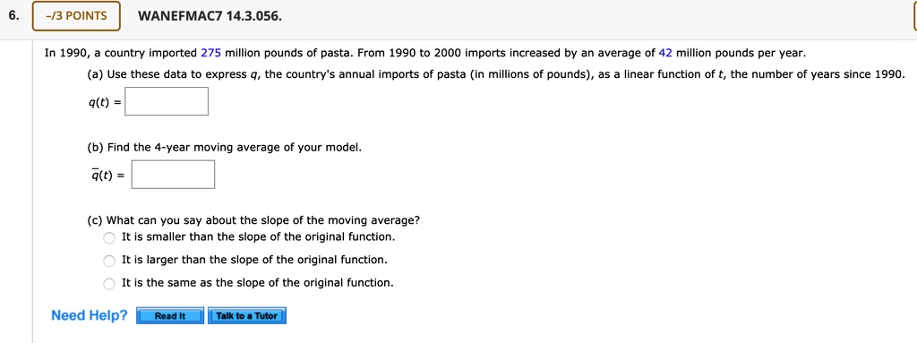 In 1990, a country imported 275 million pounds of pasta. From 1990 to 2000 imports increased by an average of 42 million pounds per year.
(a) Use these data to express q, the country's annual imports of pasta (in millions of pounds), as a linear function of t, the number of years since 1990.
q(t) =
(b) Find the 4-year moving average of your model.
q?(t) =
(c) What can you say about the slope of the moving average?
It is smaller than the slope of the original function.
It is larger than the slope of the original function.
It is the same as the slope of the original function.