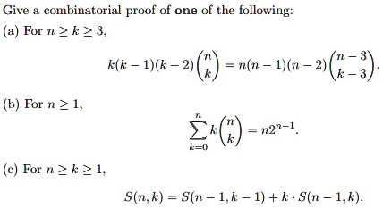 Give a combinatorial proof of one of the following:
(a) For n ge k ge 3,
k(k-1)(k-2) inomnk = n(n-1)(n-2) inomn-3k-3.
(b) For n ge 1,
sumk=0^n k inomnk = n2^n-1.
(c) For n ge k ge 1,
S(n, k) = S(n-1, k-1) + k cdot S(n-1, k).