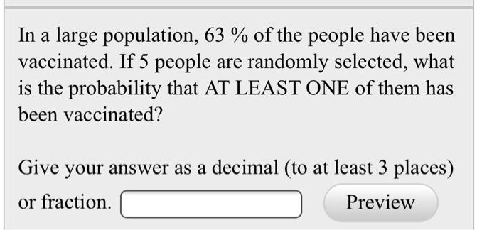 In a large population, 63% of the people have been vaccinated. If 5 people are randomly selected, what is the probability that AT LEAST ONE of them has been vaccinated?
Give your answer as a decimal (to at least 3 places) or fraction.