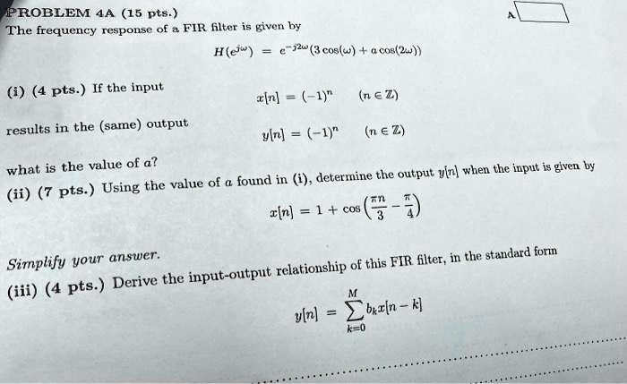 PROBLEM 4A (15 pts.)
The frequency response of a FIR filter is given by
H(e^jω) = e^-j2ω(3cos(ω) + acos(2ω))
(i) (4 pts.) If the input
x[n] = (-1)^n  (n ? Z)
results in the (same) output
y[n] = (-1)^n (n ? Z)
what is the value of a?
(ii) (7 pts.) Using the value of a found in (i), determine the output y[n] when the input is given by
x[n] = 1 + cos((π n)/(3) - (π)/(4))
Simplify your answer.
(iii) (4 pts.) Derive the input-output relationship of this FIR filter, in the standard form
y[n] = ∑k=0^M bk x[n-k]