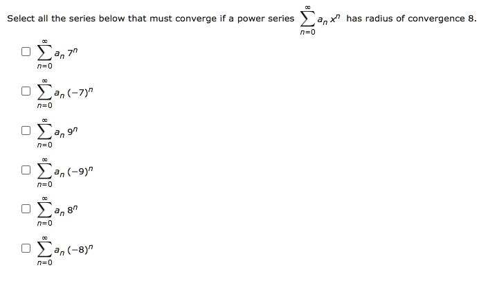Select all the series below that must converge if a power series sumn=0^infty an x^n has radius of convergence 8.
sumn=0^infty an 7^n
sumn=0^infty an (-7)^n
sumn=0^infty an 9^n
sumn=0^infty an (-9)^n
sumn=0^infty an 8^n
sumn=0^infty an (-8)^n