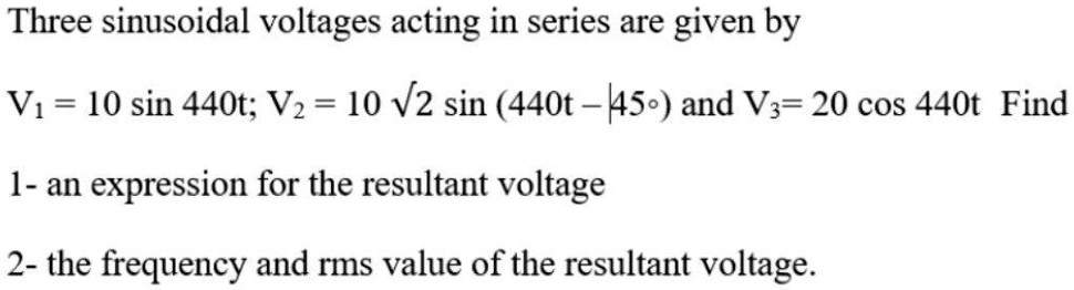 Three sinusoidal voltages acting in series are given by
V1 = 10 sin 440t; V2 = 10 sqrt2 sin (440t - 45^circ) and V3 = 20 cos 440t Find
1- an expression for the resultant voltage
2- the frequency and rms value of the resultant voltage.