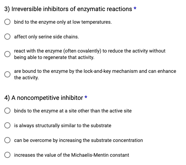 3) Irreversible inhibitors of enzymatic reactions *

bind to the enzyme only at low temperatures.
affect only serine side chains.
react with the enzyme (often covalently) to reduce the activity without being able to regenerate that activity.
are bound to the enzyme by the lock-and-key mechanism and can enhance the activity.

4) A noncompetitive inhibitor *

binds to the enzyme at a site other than the active site
is always structurally similar to the substrate
can be overcome by increasing the substrate concentration
increases the value of the Michaelis-Mentin constant