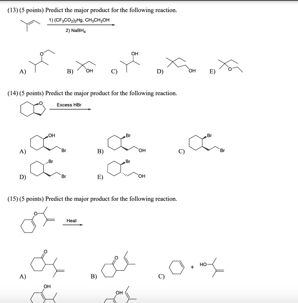 (13) (5 points) Predict the major product for the following reaction.
1) (CF3CO2)2Hg, CH3CH2OH
2) NaBH4
A)
B)
OH
C)
OH
D)
OH
E)
(14) (5 points) Predict the major product for the following reaction.
Excess HBr
A)
OH
Br
B)
Br
OH
C)
Br
Br
D)
Br
Br
E)
Br
OH
(15) (5 points) Predict the major product for the following reaction.
Heat
A)
B)
C)
+ HO-