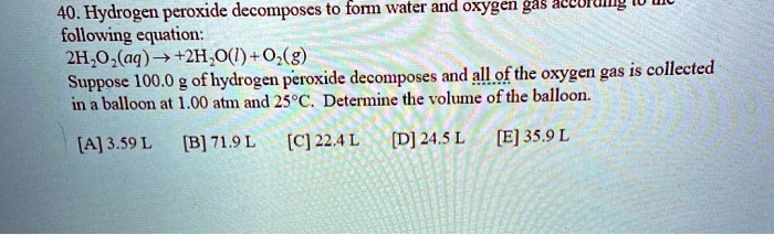 40. Hydrogen peroxide decomposes to form water and oxygen gas according to the following equation: 2H2O2(aq) ? 2H2O(l) + O2(g) Suppose 100.0 g of hydrogen peroxide decomposes and all of the oxygen gas is collected in a balloon at 1.00 atm and 25%C. Determine the volume of the balloon. [A] 3.59 L [B] 71.9 L [C] 22.4 L [D] 24.5 L [E] 35.9 L