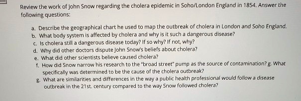 Review the work of John Snow regarding the cholera epidemic in Soho/London England in 1854. Answer the following questions:

a. Describe the geographical chart he used to map the outbreak of cholera in London and Soho England.
b. What body system is affected by cholera and why is it such a dangerous disease?
c. Is cholera still a dangerous disease today? If so why? If not, why?
d. Why did other doctors dispute John Snow's beliefs about cholera?
e. What did other scientists believe caused cholera?
f. How did Snow narrow his research to the "broad street" pump as the source of contamination? g. What specifically was determined to be the cause of the cholera outbreak?
g. What are similarities and differences in the way a public health professional would follow a disease outbreak in the 21st. century compared to the way Snow followed cholera?