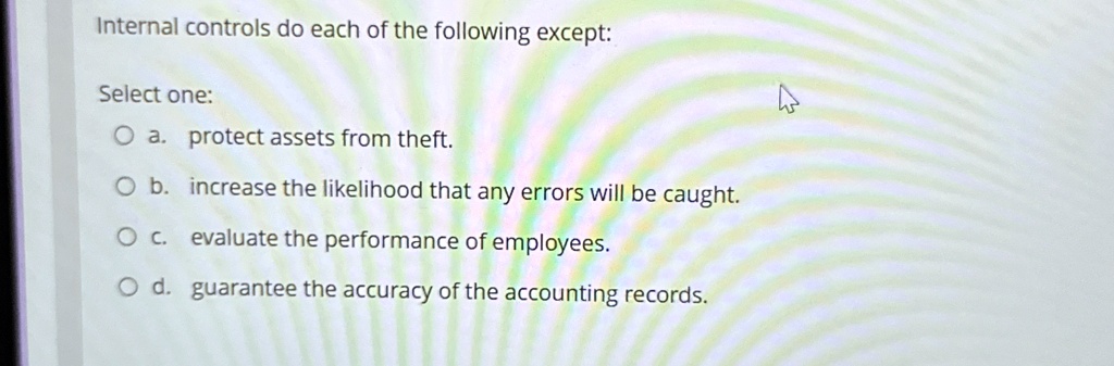 Internal controls do each of the following except:
Select one:
O a. protect assets from theft.
O b. increase the likelihood that any errors will be caught.
O c. evaluate the performance of employees.
O d. guarantee the accuracy of the accounting records.