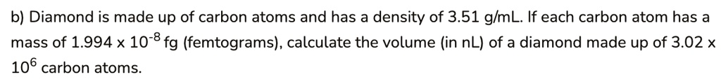 b) Diamond is made up of carbon atoms and has a density of 3.51 g/mL. If each carbon atom has a mass of 1.994 x 10-8 fg (femtograms), calculate the volume (in nL) of a diamond made up of 3.02 x 106 carbon atoms.